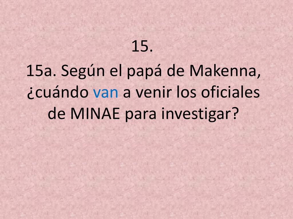 15. 15a. Según el papá de Makenna, ¿cuándo van a venir los oficiales de MINAE para investigar