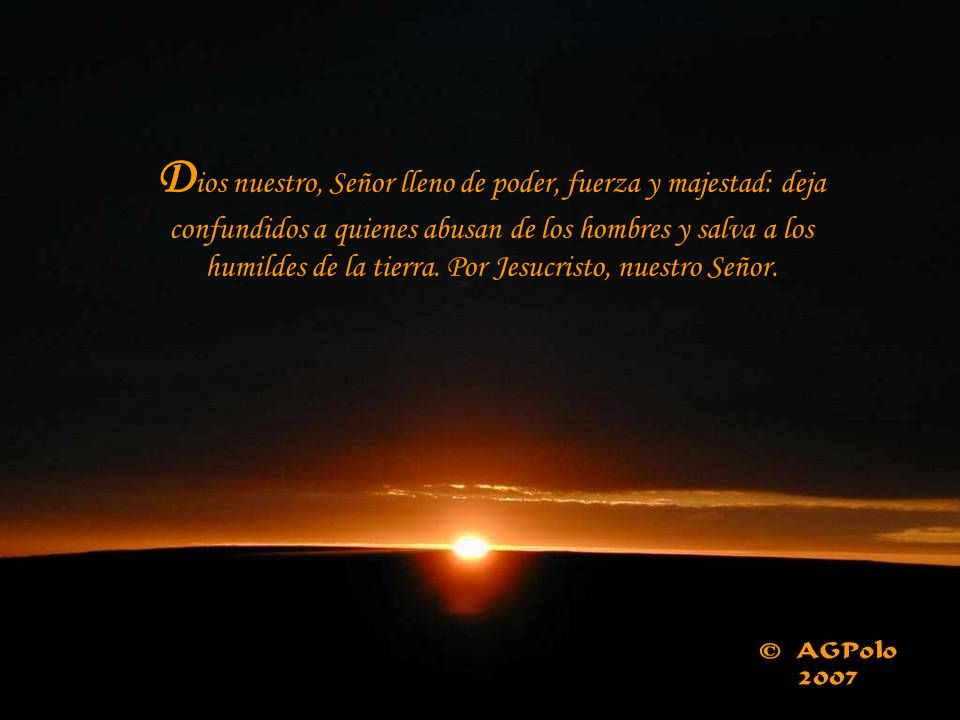 Dios nuestro, Señor lleno de poder, fuerza y majestad: deja confundidos a quienes abusan de los hombres y salva a los humildes de la tierra.