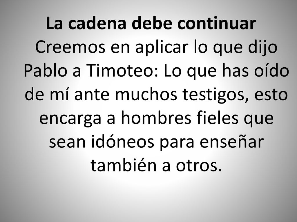 La cadena debe continuar Creemos en aplicar lo que dijo Pablo a Timoteo: Lo que has oído de mí ante muchos testigos, esto encarga a hombres fieles que sean idóneos para enseñar también a otros.
