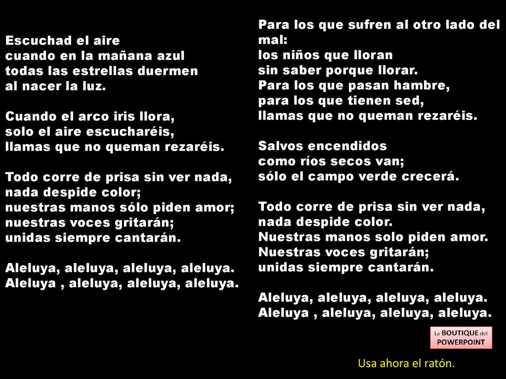 Para los que sufren al otro lado del mal: los niños que lloran sin saber porque llorar. Para los que pasan hambre, para los que tienen sed, llamas que no queman rezaréis. Salvos encendidos como ríos secos van; sólo el campo verde crecerá. Todo corre de prisa sin ver nada, nada despide color. Nuestras manos solo piden amor. Nuestras voces gritarán; unidas siempre cantarán. Aleluya, aleluya, aleluya, aleluya. Aleluya , aleluya, aleluya, aleluya.