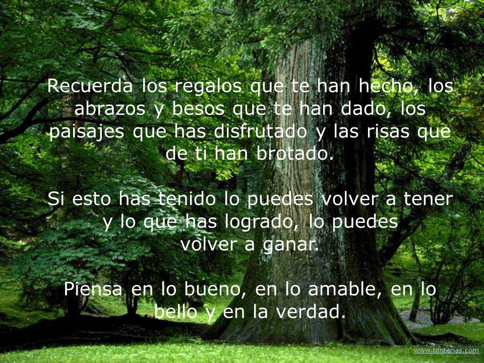 Recuerda los regalos que te han hecho, los abrazos y besos que te han dado, los paisajes que has disfrutado y las risas que de ti han brotado. Si esto has tenido lo puedes volver a tener y lo que has logrado, lo puedes volver a ganar. Piensa en lo bueno, en lo amable, en lo bello y en la verdad.