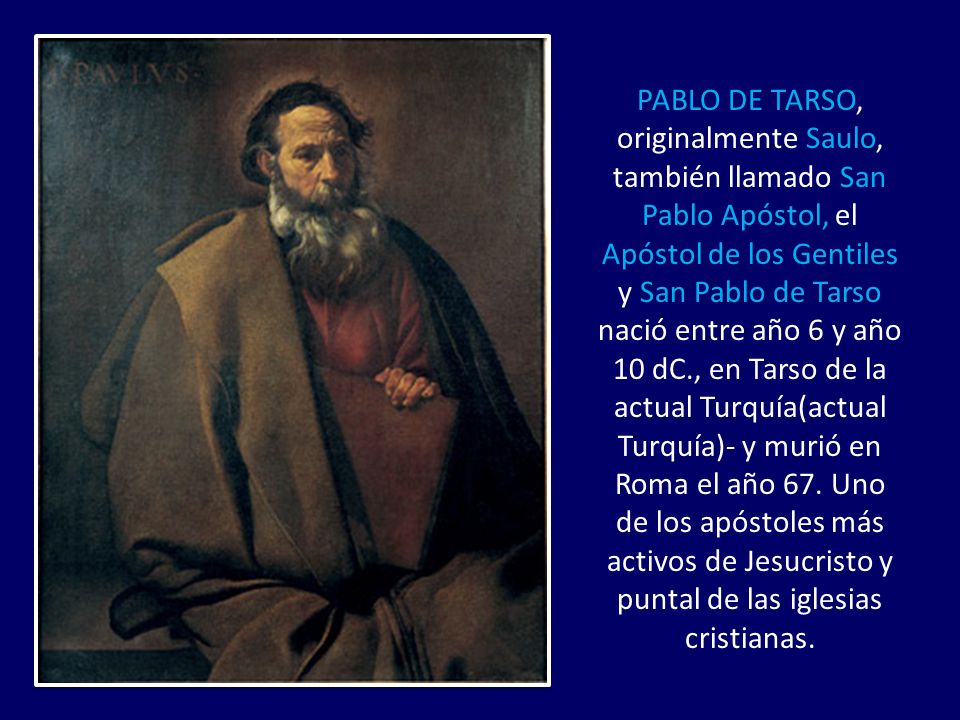 PABLO DE TARSO, originalmente Saulo, también llamado San Pablo Apóstol, el Apóstol de los Gentiles y San Pablo de Tarso nació entre año 6 y año 10 dC., en Tarso de la actual Turquía(actual Turquía)- y murió en Roma el año 67.