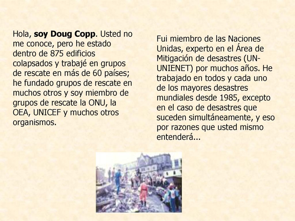 Hola, soy Doug Copp. Usted no me conoce, pero he estado dentro de 875 edificios colapsados y trabajé en grupos de rescate en más de 60 países; he fundado grupos de rescate en muchos otros y soy miembro de grupos de rescate la ONU, la OEA, UNICEF y muchos otros organismos.