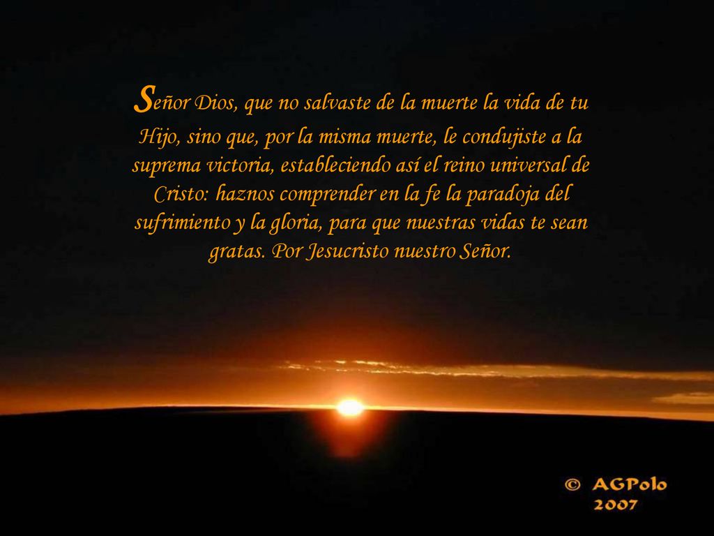 Señor Dios, que no salvaste de la muerte la vida de tu Hijo, sino que, por la misma muerte, le condujiste a la suprema victoria, estableciendo así el reino universal de Cristo: haznos comprender en la fe la paradoja del sufrimiento y la gloria, para que nuestras vidas te sean gratas.