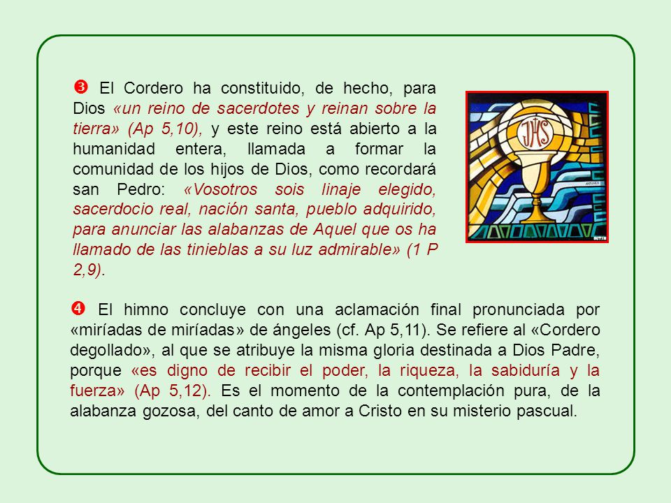  El Cordero ha constituido, de hecho, para Dios «un reino de sacerdotes y reinan sobre la tierra» (Ap 5,10), y este reino está abierto a la humanidad entera, llamada a formar la comunidad de los hijos de Dios, como recordará san Pedro: «Vosotros sois linaje elegido, sacerdocio real, nación santa, pueblo adquirido, para anunciar las alabanzas de Aquel que os ha llamado de las tinieblas a su luz admirable» (1 P 2,9).