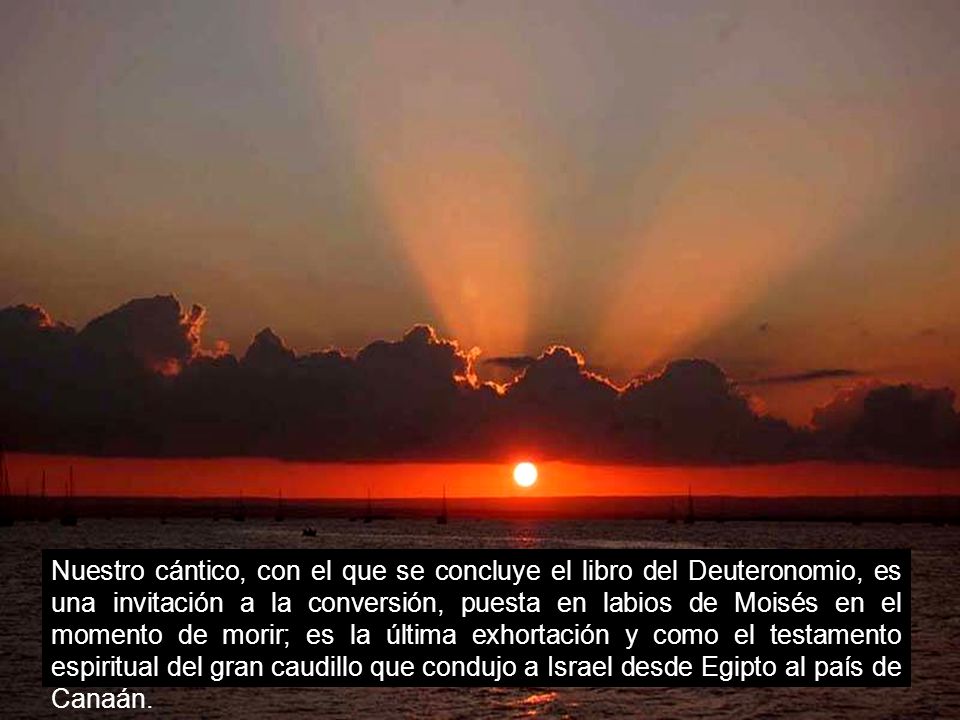 Nuestro cántico, con el que se concluye el libro del Deuteronomio, es una invitación a la conversión, puesta en labios de Moisés en el momento de morir; es la última exhortación y como el testamento espiritual del gran caudillo que condujo a Israel desde Egipto al país de Canaán.