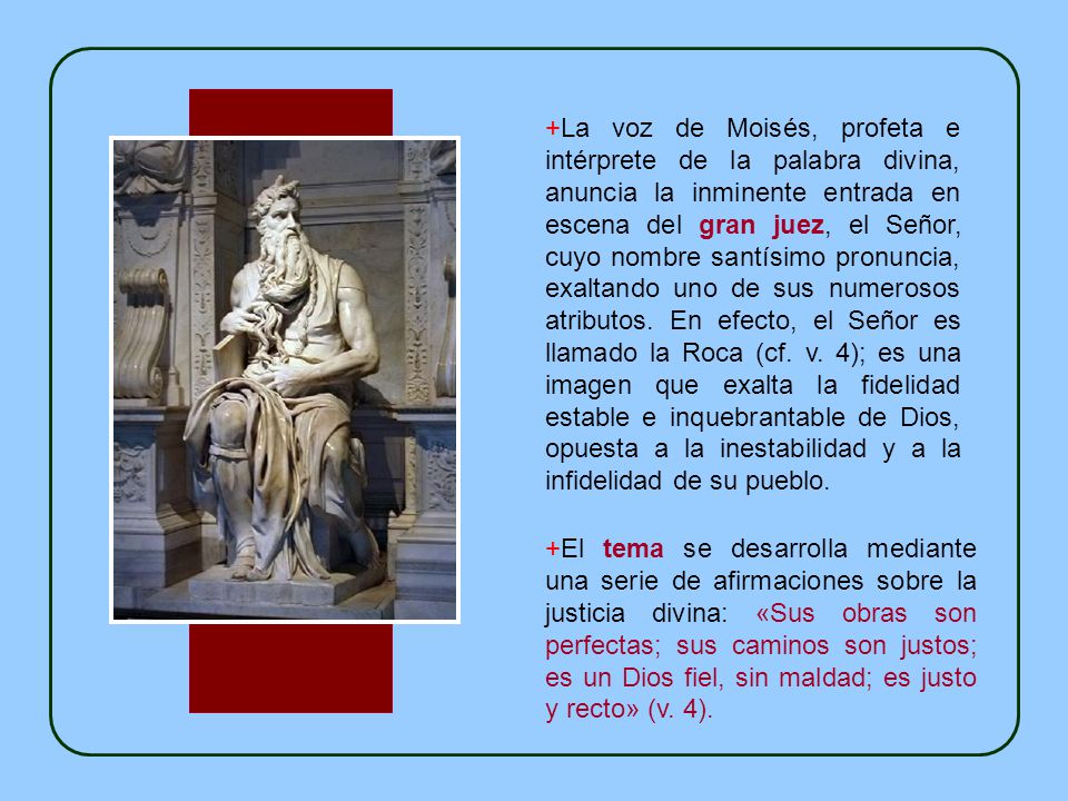 +La voz de Moisés, profeta e intérprete de la palabra divina, anuncia la inminente entrada en escena del gran juez, el Señor, cuyo nombre santísimo pronuncia, exaltando uno de sus numerosos atributos. En efecto, el Señor es llamado la Roca (cf. v. 4); es una imagen que exalta la fidelidad estable e inquebrantable de Dios, opuesta a la inestabilidad y a la infidelidad de su pueblo.
