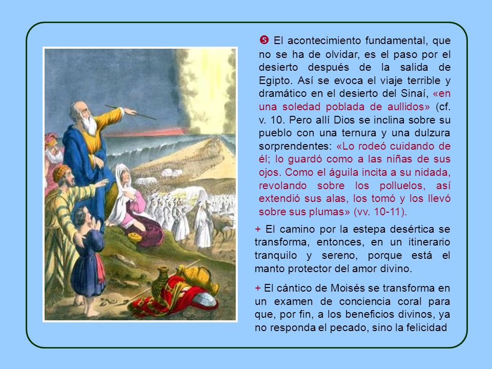  El acontecimiento fundamental, que no se ha de olvidar, es el paso por el desierto después de la salida de Egipto. Así se evoca el viaje terrible y dramático en el desierto del Sinaí, «en una soledad poblada de aullidos» (cf. v. 10. Pero allí Dios se inclina sobre su pueblo con una ternura y una dulzura sorprendentes: «Lo rodeó cuidando de él; lo guardó como a las niñas de sus ojos. Como el águila incita a su nidada, revolando sobre los polluelos, así extendió sus alas, los tomó y los llevó sobre sus plumas» (vv ).