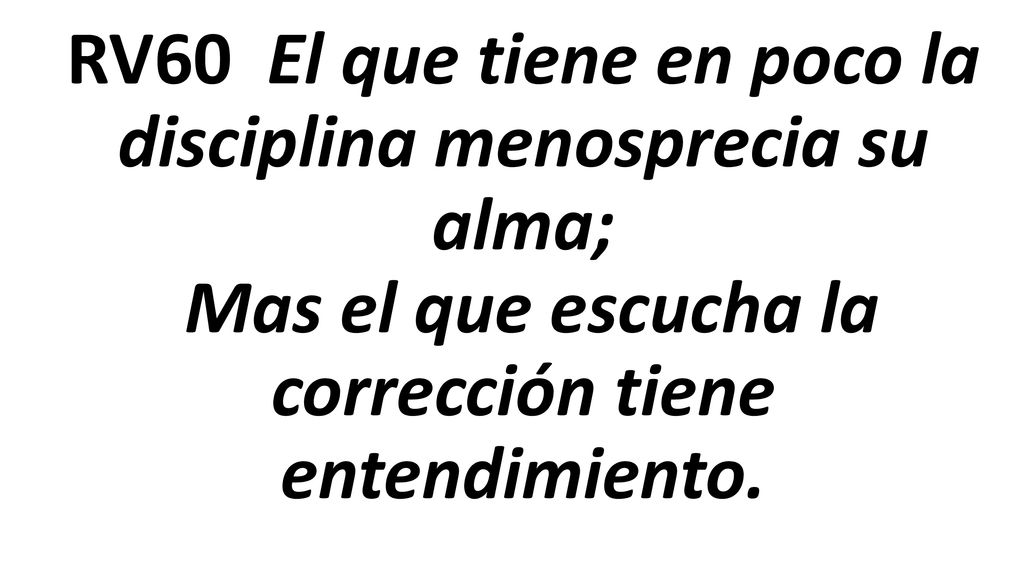 RV60 El que tiene en poco la disciplina menosprecia su alma; Mas el que escucha la corrección tiene entendimiento.