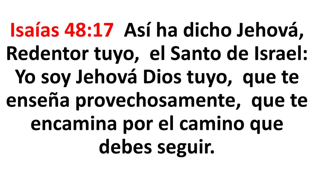 Isaías 48:17 Así ha dicho Jehová, Redentor tuyo, el Santo de Israel: Yo soy Jehová Dios tuyo, que te enseña provechosamente, que te encamina por el camino que debes seguir.