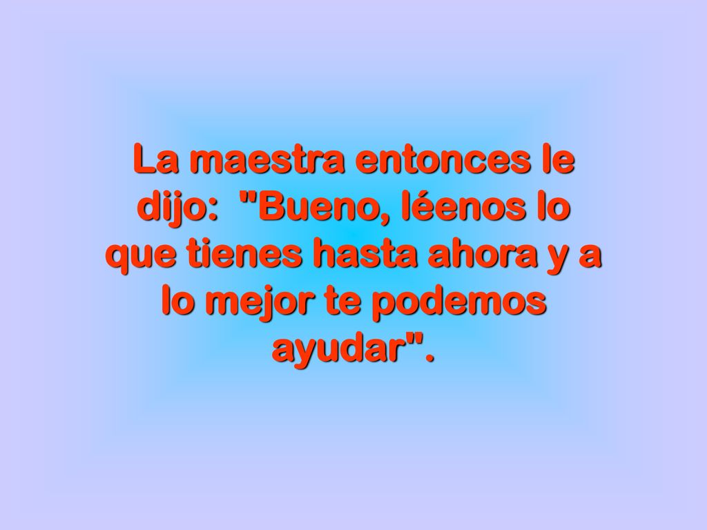La maestra entonces le dijo: Bueno, léenos lo que tienes hasta ahora y a lo mejor te podemos ayudar .