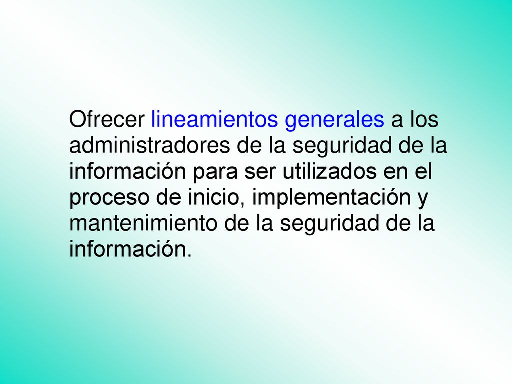 Ofrecer lineamientos generales a los administradores de la seguridad de la información para ser utilizados en el proceso de inicio, implementación y mantenimiento de la seguridad de la información.
