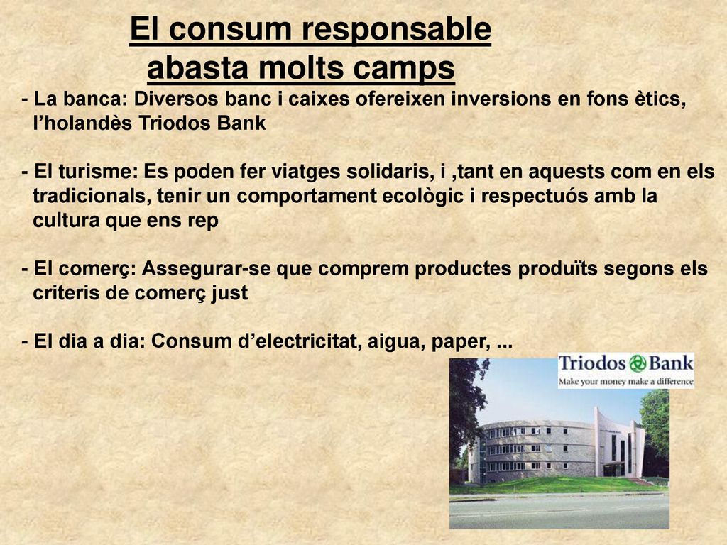 El consum responsable abasta molts camps - La banca: Diversos banc i caixes ofereixen inversions en fons ètics, l’holandès Triodos Bank - El turisme: Es poden fer viatges solidaris, i ,tant en aquests com en els tradicionals, tenir un comportament ecològic i respectuós amb la cultura que ens rep - El comerç: Assegurar-se que comprem productes produïts segons els criteris de comerç just - El dia a dia: Consum d’electricitat, aigua, paper, ...
