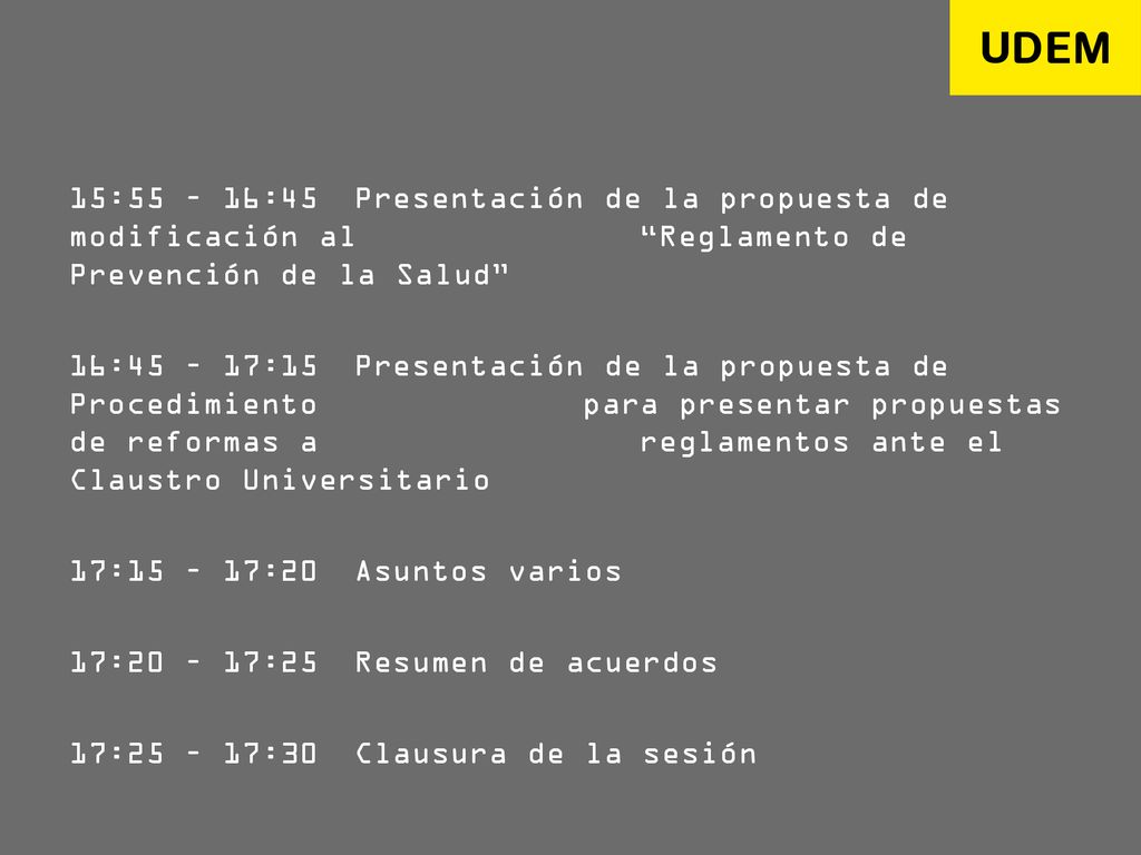 15:55 – 16:45 Presentación de la propuesta de modificación al Reglamento de Prevención de la Salud 16:45 – 17:15 Presentación de la propuesta de Procedimiento para presentar propuestas de reformas a reglamentos ante el Claustro Universitario 17:15 – 17:20 Asuntos varios 17:20 – 17:25 Resumen de acuerdos 17:25 – 17:30 Clausura de la sesión