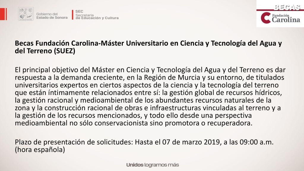 Becas Fundación Carolina-Máster Universitario en Ciencia y Tecnología del Agua y del Terreno (SUEZ) El principal objetivo del Máster en Ciencia y Tecnología del Agua y del Terreno es dar respuesta a la demanda creciente, en la Región de Murcia y su entorno, de titulados universitarios expertos en ciertos aspectos de la ciencia y la tecnología del terreno que están íntimamente relacionados entre sí: la gestión global de recursos hídricos, la gestión racional y medioambiental de los abundantes recursos naturales de la zona y la construcción racional de obras e infraestructuras vinculadas al terreno y a la gestión de los recursos mencionados, y todo ello desde una perspectiva medioambiental no sólo conservacionista sino promotora o recuperadora.
