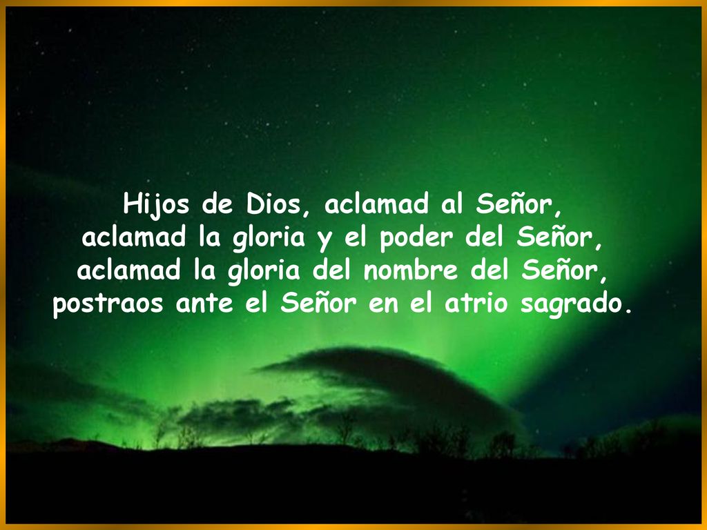Hijos de Dios, aclamad al Señor, aclamad la gloria y el poder del Señor, aclamad la gloria del nombre del Señor, postraos ante el Señor en el atrio sagrado.