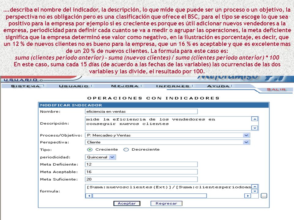 ….describa el nombre del indicador, la descripción, lo que mide que puede ser un proceso o un objetivo, la perspectiva no es obligación pero es una clasificación que ofrece el BSC, para el tipo se escoge lo que sea positivo para la empresa por ejemplo si es creciente es porque es útil adicionar nuevos vendedores a la empresa, periodicidad para definir cada cuanto se va a medir o agrupar las operaciones, la meta deficiente significa que la empresa determinó ese valor como negativo, en la ilustración es porcentaje, es decir, que un 12 % de nuevos clientes no es bueno para la empresa, que un 16 % es aceptable y que es excelente mas de un 20 % de nuevos clientes. La formula para este caso es: