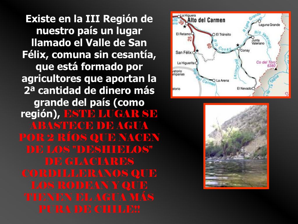 Existe en la III Región de nuestro país un lugar llamado el Valle de San Félix, comuna sin cesantía, que está formado por agricultores que aportan la 2ª cantidad de dinero más grande del país (como región), ESTE LUGAR SE ABASTECE DE AGUA POR 2 RÍOS QUE NACEN DE LOS DESHIELOS DE GLACIARES CORDILLERANOS QUE LOS RODEAN Y QUE TIENEN EL AGUA MÁS PURA DE CHILE!!
