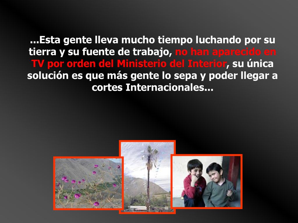 ...Esta gente lleva mucho tiempo luchando por su tierra y su fuente de trabajo, no han aparecido en TV por orden del Ministerio del Interior, su única solución es que más gente lo sepa y poder llegar a cortes Internacionales...