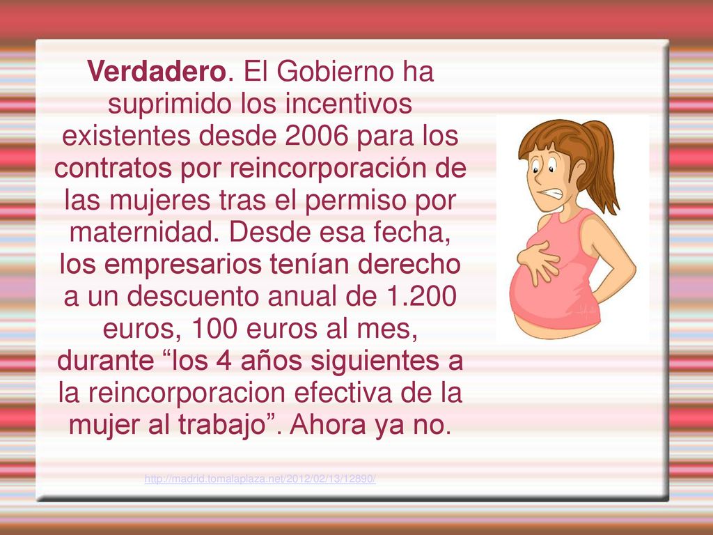 Verdadero. El Gobierno ha suprimido los incentivos existentes desde 2006 para los contratos por reincorporación de las mujeres tras el permiso por maternidad. Desde esa fecha, los empresarios tenían derecho a un descuento anual de euros, 100 euros al mes, durante los 4 años siguientes a la reincorporacion efectiva de la mujer al trabajo . Ahora ya no.