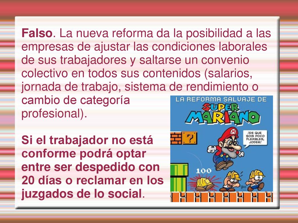 Falso. La nueva reforma da la posibilidad a las empresas de ajustar las condiciones laborales de sus trabajadores y saltarse un convenio colectivo en todos sus contenidos (salarios, jornada de trabajo, sistema de rendimiento o cambio de categoría