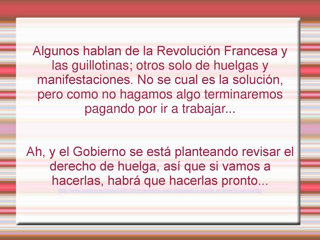 Algunos hablan de la Revolución Francesa y las guillotinas; otros solo de huelgas y manifestaciones. No se cual es la solución, pero como no hagamos algo terminaremos pagando por ir a trabajar...