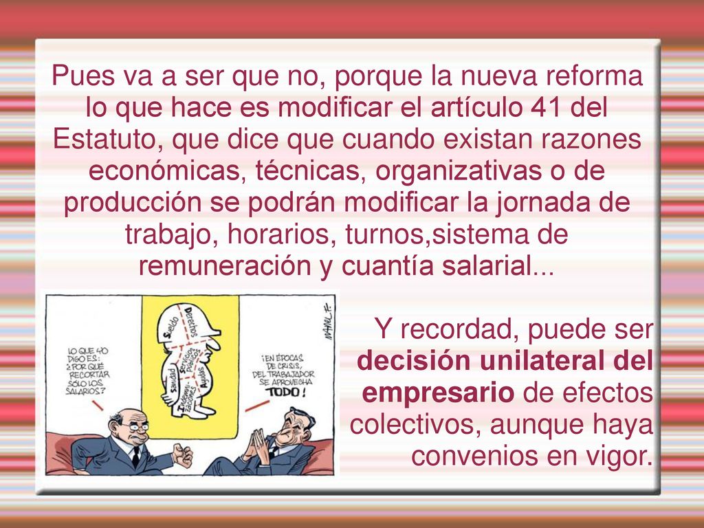 Pues va a ser que no, porque la nueva reforma lo que hace es modificar el artículo 41 del Estatuto, que dice que cuando existan razones económicas, técnicas, organizativas o de producción se podrán modificar la jornada de trabajo, horarios, turnos,sistema de remuneración y cuantía salarial...