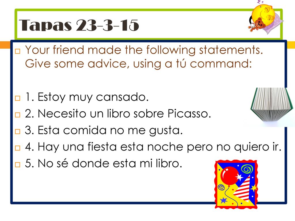 Tapas Your friend made the following statements. Give some advice, using a tú command: 1. Estoy muy cansado.