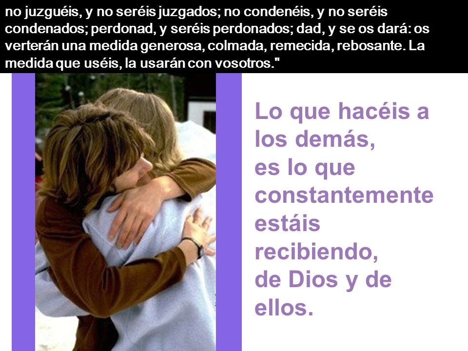 no juzguéis, y no seréis juzgados; no condenéis, y no seréis condenados; perdonad, y seréis perdonados; dad, y se os dará: os verterán una medida generosa, colmada, remecida, rebosante. La medida que uséis, la usarán con vosotros.
