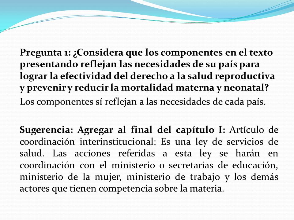 Pregunta 1: ¿Considera que los componentes en el texto presentando reflejan las necesidades de su país para lograr la efectividad del derecho a la salud reproductiva y prevenir y reducir la mortalidad materna y neonatal