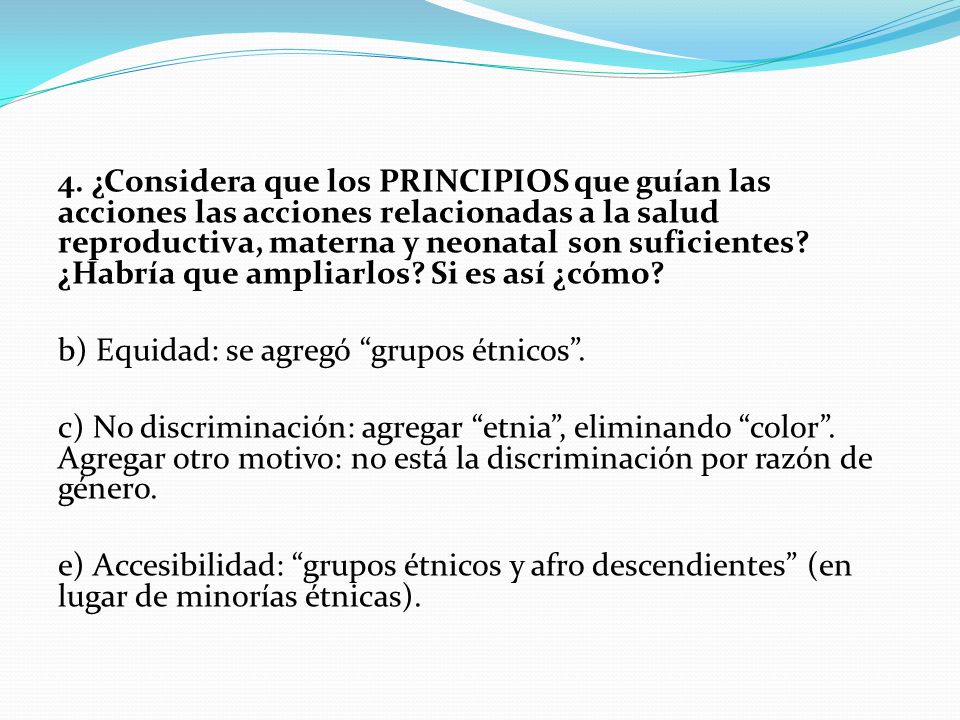 4. ¿Considera que los PRINCIPIOS que guían las acciones las acciones relacionadas a la salud reproductiva, materna y neonatal son suficientes ¿Habría que ampliarlos Si es así ¿cómo