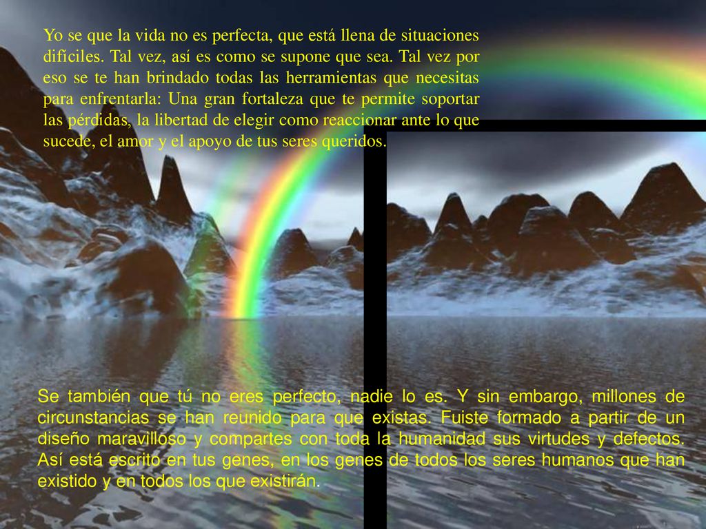 Yo se que la vida no es perfecta, que está llena de situaciones difíciles. Tal vez, así es como se supone que sea. Tal vez por eso se te han brindado todas las herramientas que necesitas para enfrentarla: Una gran fortaleza que te permite soportar las pérdidas, la libertad de elegir como reaccionar ante lo que sucede, el amor y el apoyo de tus seres queridos.