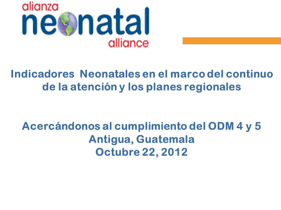 Indicadores Neonatales en el marco del continuo de la atención y los planes regionales Acercándonos al cumplimiento del ODM 4 y 5 Antigua, Guatemala Octubre 22, 2012