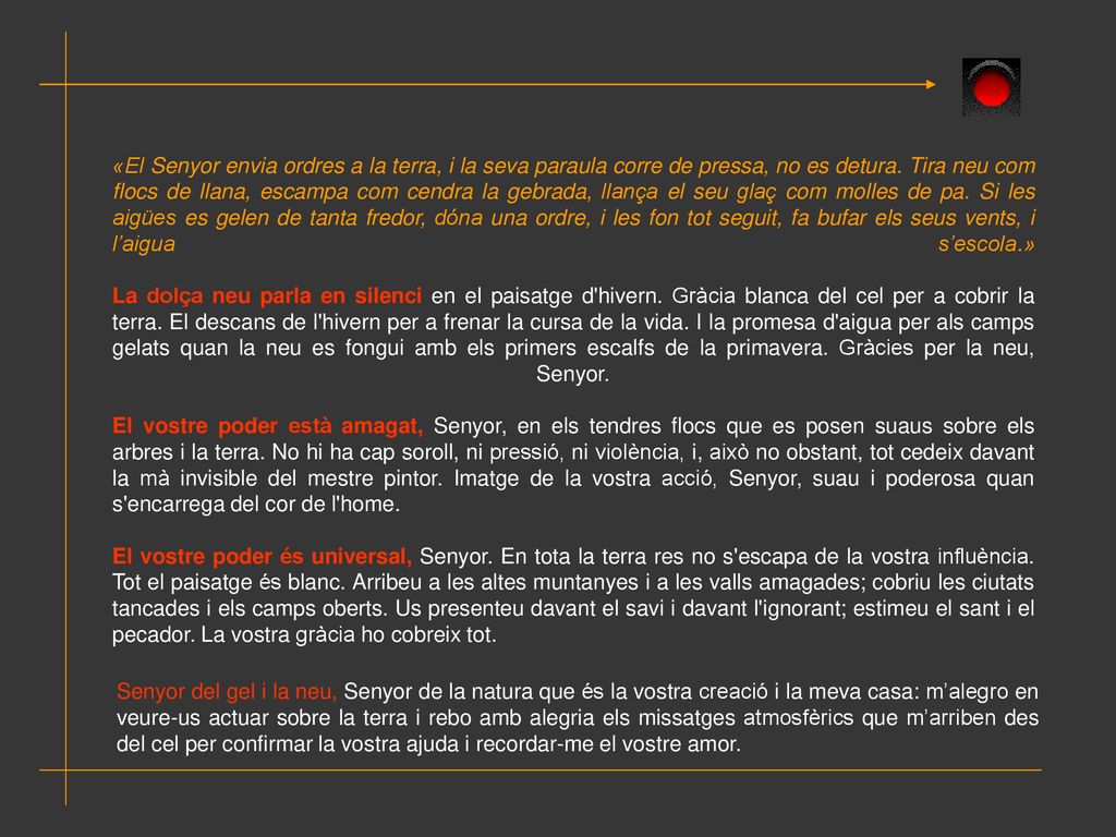 «El Senyor envia ordres a la terra, i la seva paraula corre de pressa, no es detura. Tira neu com flocs de llana, escampa com cendra la gebrada, llança el seu glaç com molles de pa. Si les aigües es gelen de tanta fredor, dóna una ordre, i les fon tot seguit, fa bufar els seus vents, i l’aigua s’escola.» La dolça neu parla en silenci en el paisatge d hivern. Gràcia blanca del cel per a cobrir la terra. El descans de l hivern per a frenar la cursa de la vida. I la promesa d aigua per als camps gelats quan la neu es fongui amb els primers escalfs de la primavera. Gràcies per la neu, Senyor.