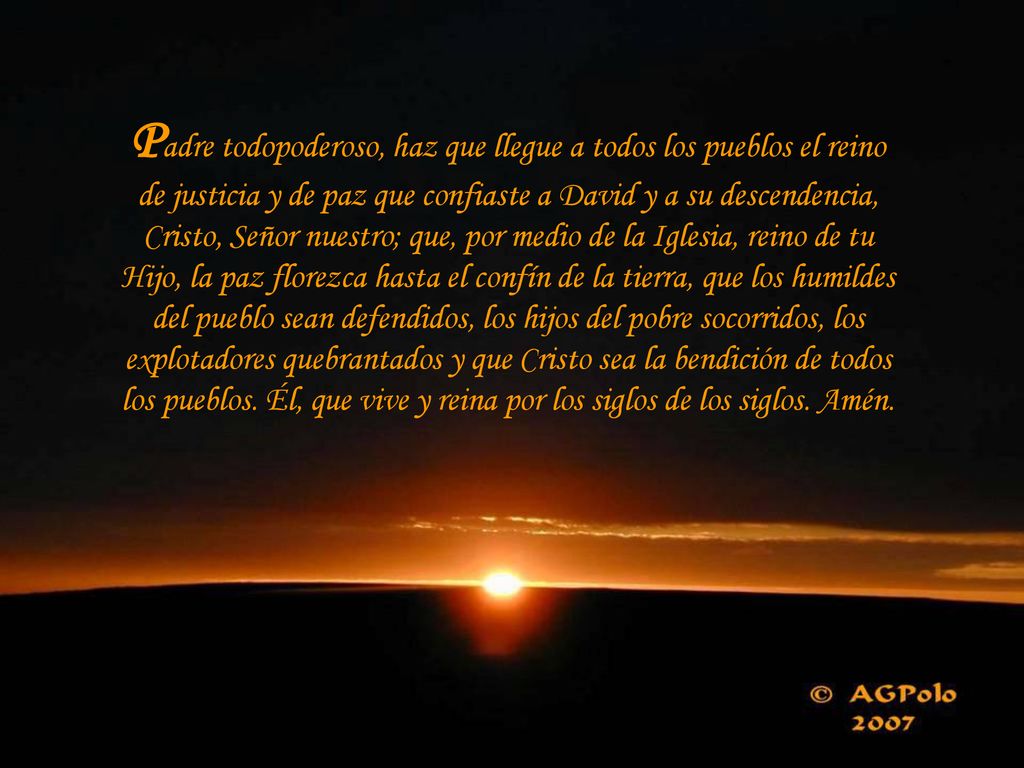 Padre todopoderoso, haz que llegue a todos los pueblos el reino de justicia y de paz que confiaste a David y a su descendencia, Cristo, Señor nuestro; que, por medio de la Iglesia, reino de tu Hijo, la paz florezca hasta el confín de la tierra, que los humildes del pueblo sean defendidos, los hijos del pobre socorridos, los explotadores quebrantados y que Cristo sea la bendición de todos los pueblos.