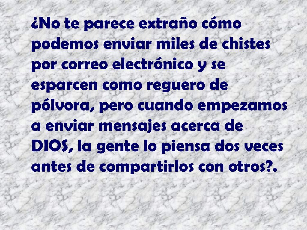 ¿No te parece extraño cómo podemos enviar miles de chistes por correo electrónico y se esparcen como reguero de pólvora, pero cuando empezamos a enviar mensajes acerca de DIOS, la gente lo piensa dos veces antes de compartirlos con otros .
