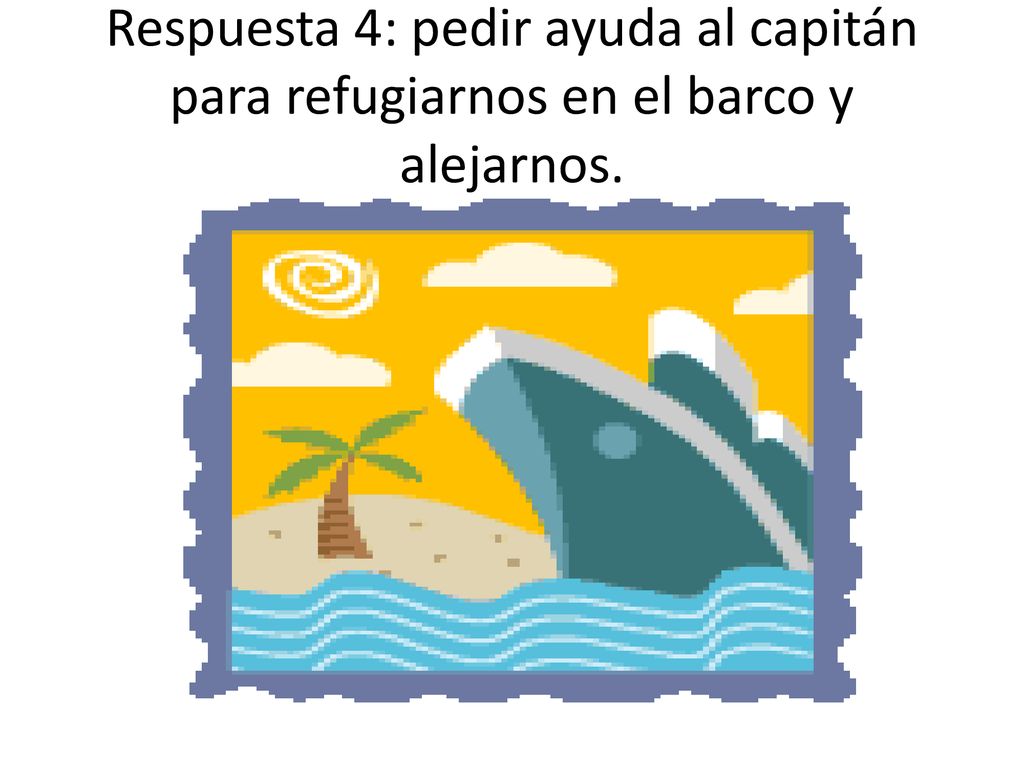 Respuesta 4: pedir ayuda al capitán para refugiarnos en el barco y alejarnos.