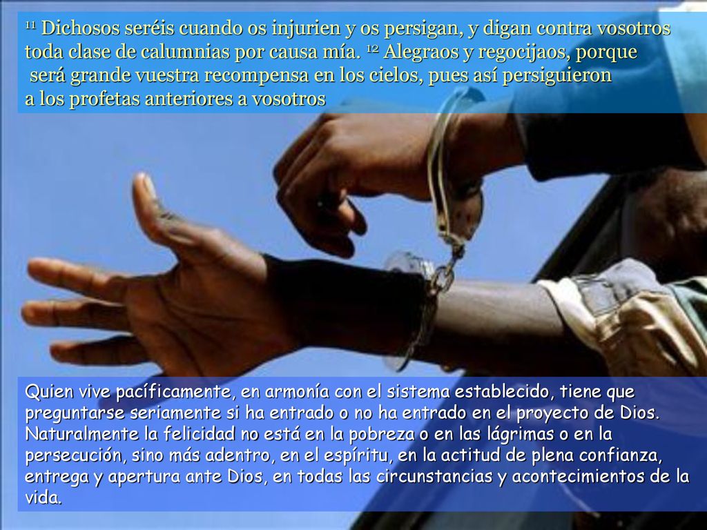 11 Dichosos seréis cuando os injurien y os persigan, y digan contra vosotros toda clase de calumnias por causa mía. 12 Alegraos y regocijaos, porque será grande vuestra recompensa en los cielos, pues así persiguieron a los profetas anteriores a vosotros