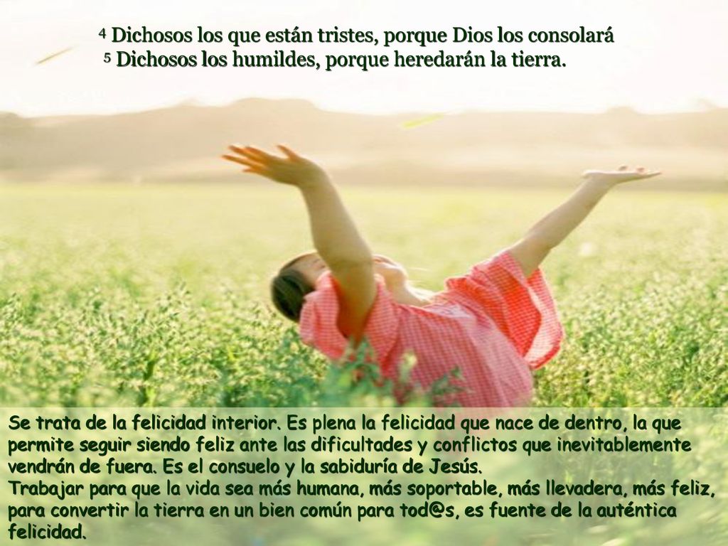 4 Dichosos los que están tristes, porque Dios los consolará 5 Dichosos los humildes, porque heredarán la tierra.