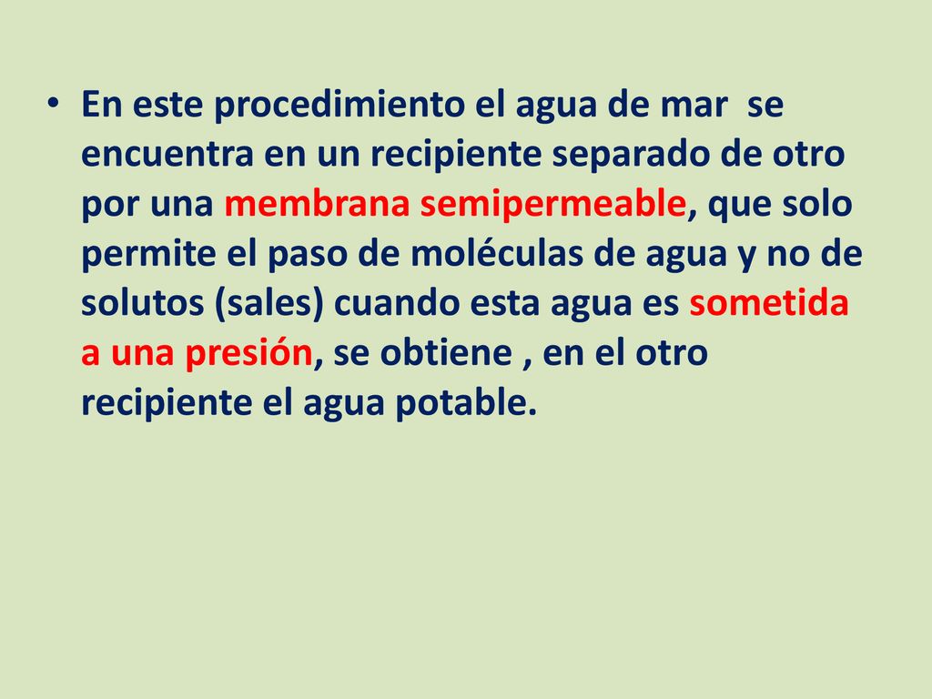 En este procedimiento el agua de mar se encuentra en un recipiente separado de otro por una membrana semipermeable, que solo permite el paso de moléculas de agua y no de solutos (sales) cuando esta agua es sometida a una presión, se obtiene , en el otro recipiente el agua potable.