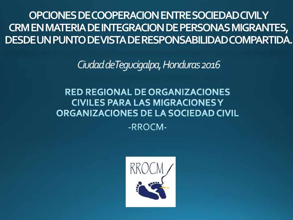 OPCIONES DE COOPERACION ENTRE SOCIEDAD CIVIL Y CRM EN MATERIA DE INTEGRACION DE PERSONAS MIGRANTES, DESDE UN PUNTO DE VISTA DE RESPONSABILIDAD COMPARTIDA. Ciudad de Tegucigalpa, Honduras 2016