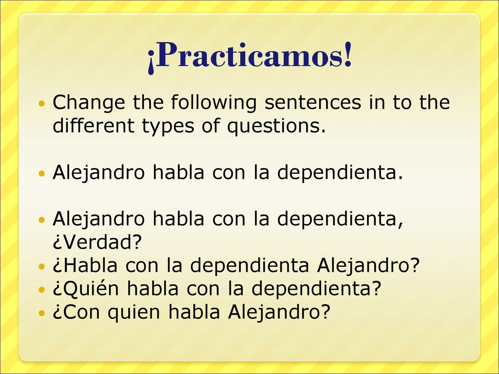 ¡Practicamos! Change the following sentences in to the different types of questions. Alejandro habla con la dependienta.