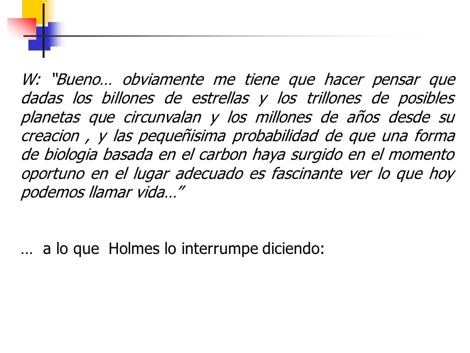 W: Bueno… obviamente me tiene que hacer pensar que dadas los billones de estrellas y los trillones de posibles planetas que circunvalan y los millones de años desde su creacion , y las pequeñisima probabilidad de que una forma de biologia basada en el carbon haya surgido en el momento oportuno en el lugar adecuado es fascinante ver lo que hoy podemos llamar vida…
