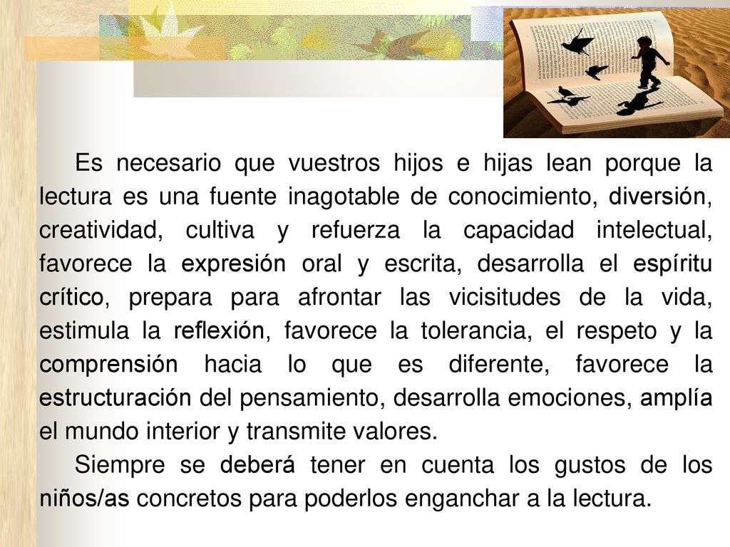 Es necesario que vuestros hijos e hijas lean porque la lectura es una fuente inagotable de conocimiento, diversión, creatividad, cultiva y refuerza la capacidad intelectual, favorece la expresión oral y escrita, desarrolla el espíritu crítico, prepara para afrontar las vicisitudes de la vida, estimula la reflexión, favorece la tolerancia, el respeto y la comprensión hacia lo que es diferente, favorece la estructuración del pensamiento, desarrolla emociones, amplía el mundo interior y transmite valores.