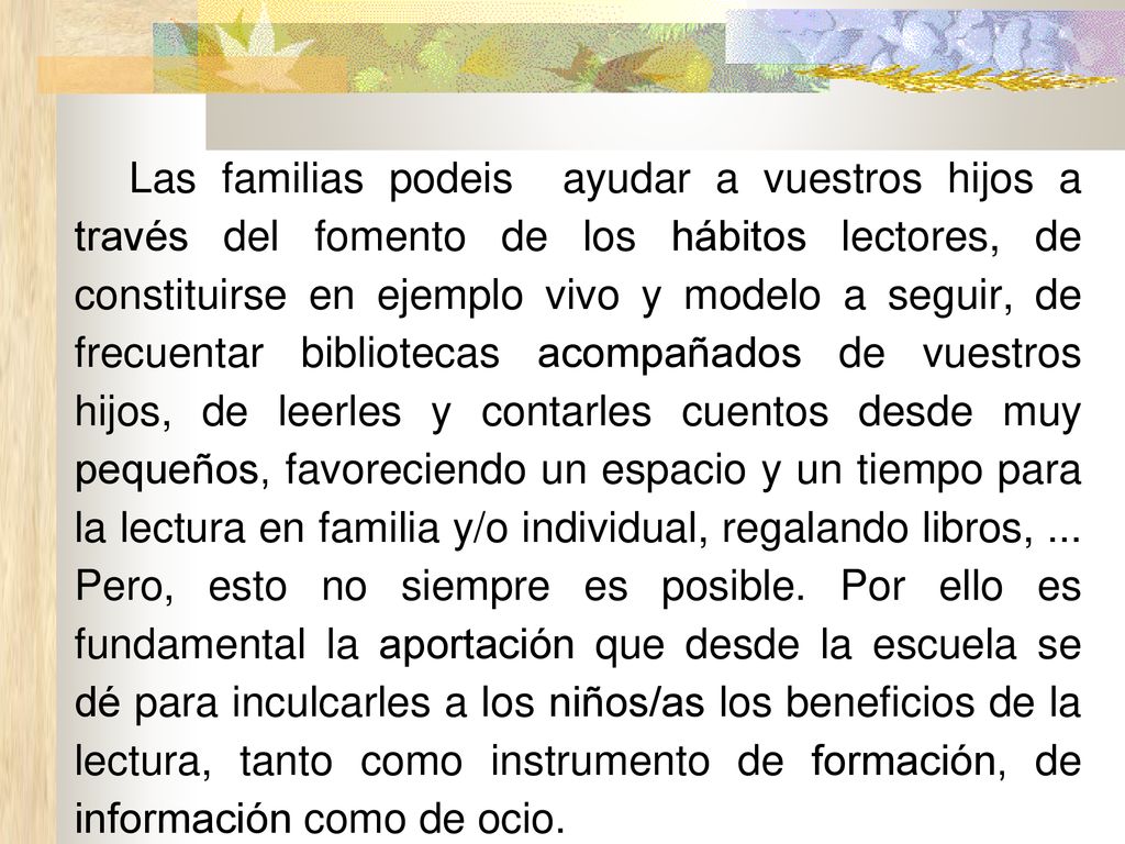 Las familias podeis ayudar a vuestros hijos a través del fomento de los hábitos lectores, de constituirse en ejemplo vivo y modelo a seguir, de frecuentar bibliotecas acompañados de vuestros hijos, de leerles y contarles cuentos desde muy pequeños, favoreciendo un espacio y un tiempo para la lectura en familia y/o individual, regalando libros, ...
