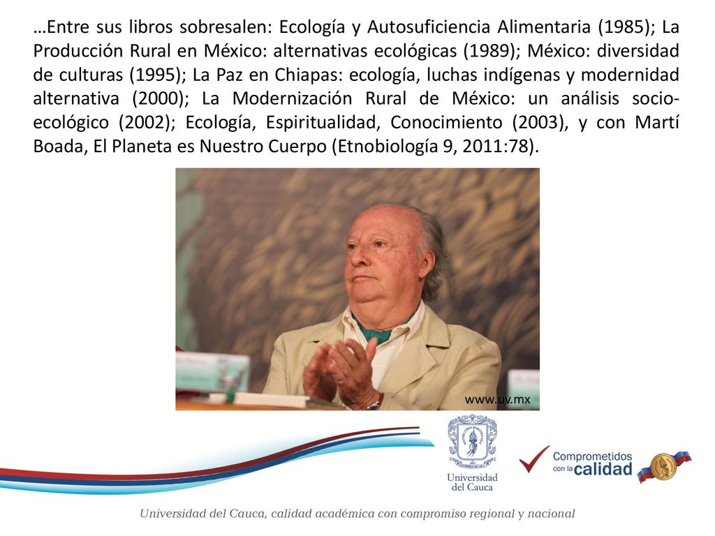 …Entre sus libros sobresalen: Ecología y Autosuficiencia Alimentaria (1985); La Producción Rural en México: alternativas ecológicas (1989); México: diversidad de culturas (1995); La Paz en Chiapas: ecología, luchas indígenas y modernidad alternativa (2000); La Modernización Rural de México: un análisis socio-ecológico (2002); Ecología, Espiritualidad, Conocimiento (2003), y con Martí Boada, El Planeta es Nuestro Cuerpo (Etnobiología 9, 2011:78).