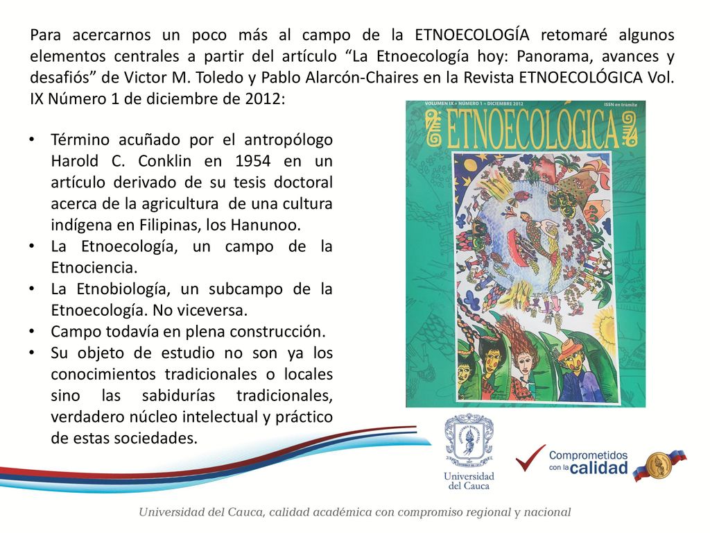 Para acercarnos un poco más al campo de la ETNOECOLOGÍA retomaré algunos elementos centrales a partir del artículo La Etnoecología hoy: Panorama, avances y desafiós de Victor M. Toledo y Pablo Alarcón-Chaires en la Revista ETNOECOLÓGICA Vol. IX Número 1 de diciembre de 2012: