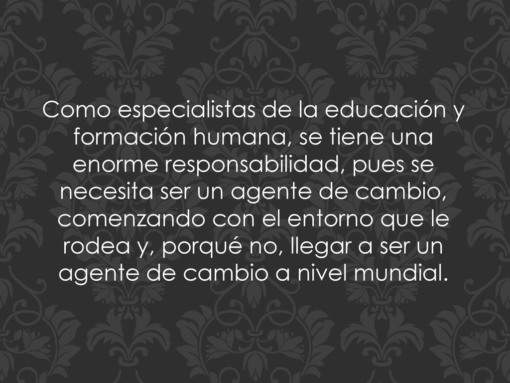 Como especialistas de la educación y formación humana, se tiene una enorme responsabilidad, pues se necesita ser un agente de cambio, comenzando con el entorno que le rodea y, porqué no, llegar a ser un agente de cambio a nivel mundial.