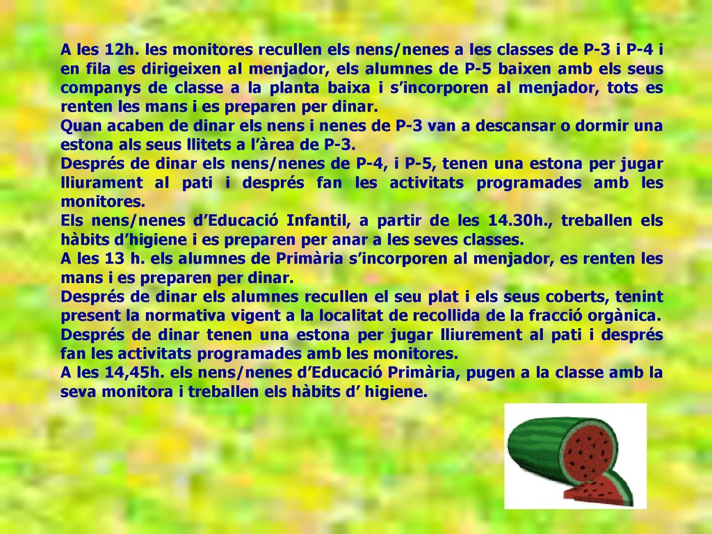 A les 12h. les monitores recullen els nens/nenes a les classes de P-3 i P-4 i en fila es dirigeixen al menjador, els alumnes de P-5 baixen amb els seus companys de classe a la planta baixa i s’incorporen al menjador, tots es renten les mans i es preparen per dinar.