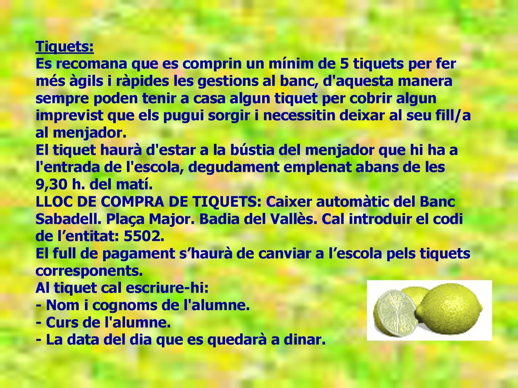 Tiquets: Es recomana que es comprin un mínim de 5 tiquets per fer més àgils i ràpides les gestions al banc, d aquesta manera sempre poden tenir a casa algun tiquet per cobrir algun imprevist que els pugui sorgir i necessitin deixar al seu fill/a al menjador. El tiquet haurà d estar a la bústia del menjador que hi ha a l entrada de l escola, degudament emplenat abans de les 9,30 h. del matí.